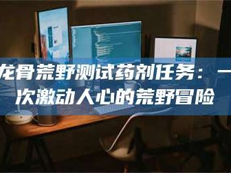 临汾龙骨荒野测试药剂任务：一次激动人心的荒野冒险