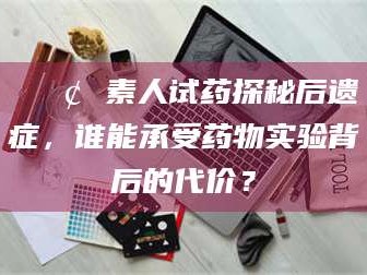 临汾📢 素人试药探秘后遗症，谁能承受药物实验背后的代价？